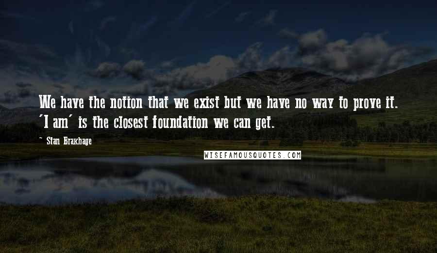Stan Brakhage Quotes: We have the notion that we exist but we have no way to prove it. 'I am' is the closest foundation we can get.