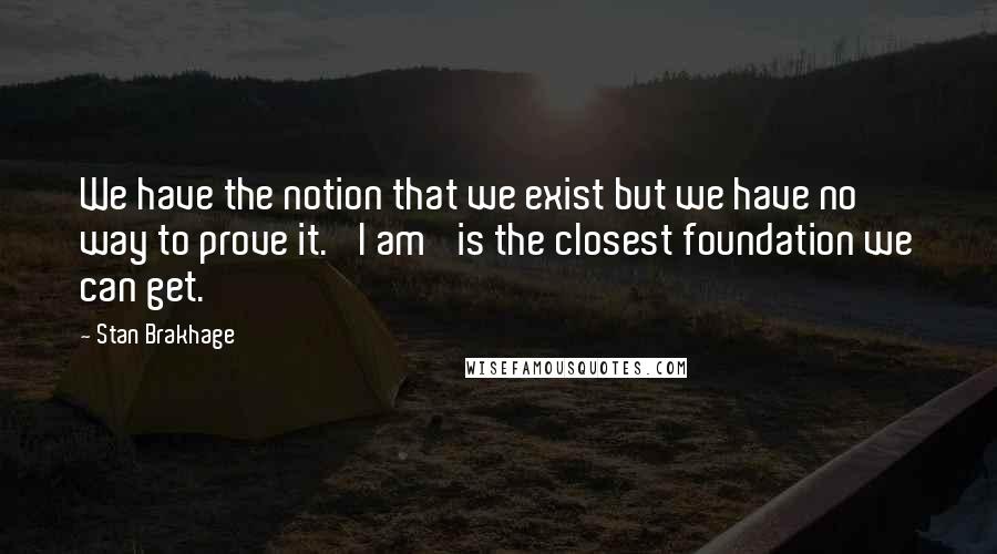 Stan Brakhage Quotes: We have the notion that we exist but we have no way to prove it. 'I am' is the closest foundation we can get.