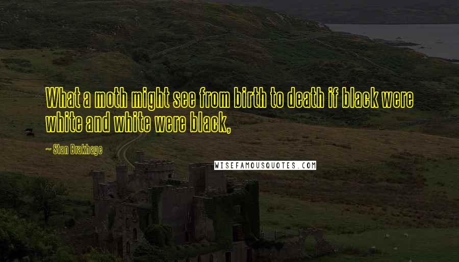Stan Brakhage Quotes: What a moth might see from birth to death if black were white and white were black,
