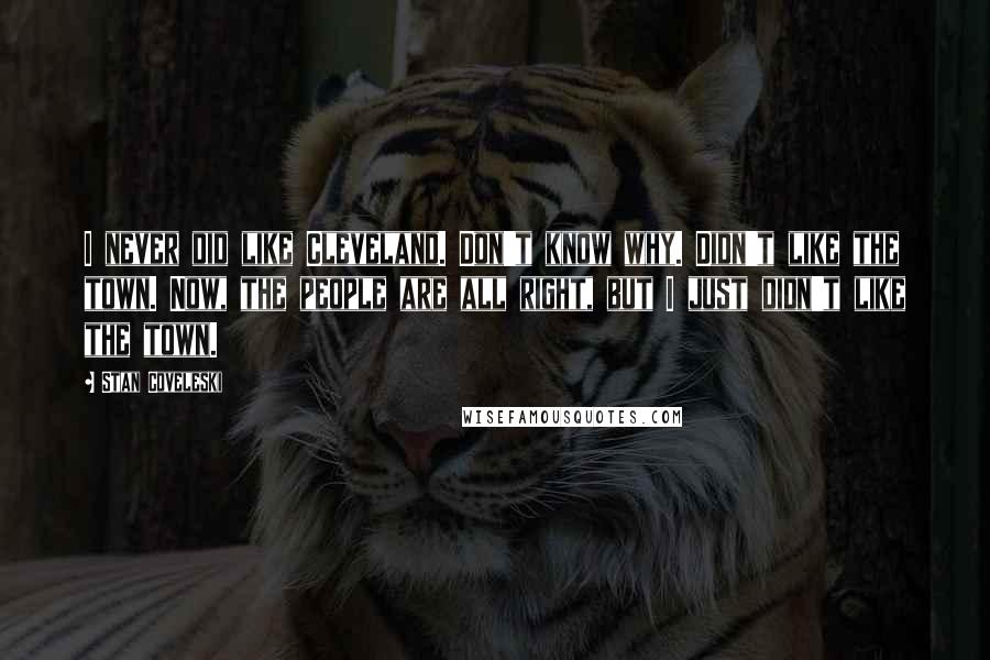 Stan Coveleski Quotes: I never did like Cleveland. Don't know why. Didn't like the town. Now, the people are all right, but I just didn't like the town.