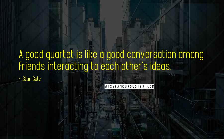 Stan Getz Quotes: A good quartet is like a good conversation among friends interacting to each other's ideas.