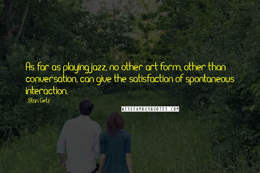 Stan Getz Quotes: As far as playing jazz, no other art form, other than conversation, can give the satisfaction of spontaneous interaction.