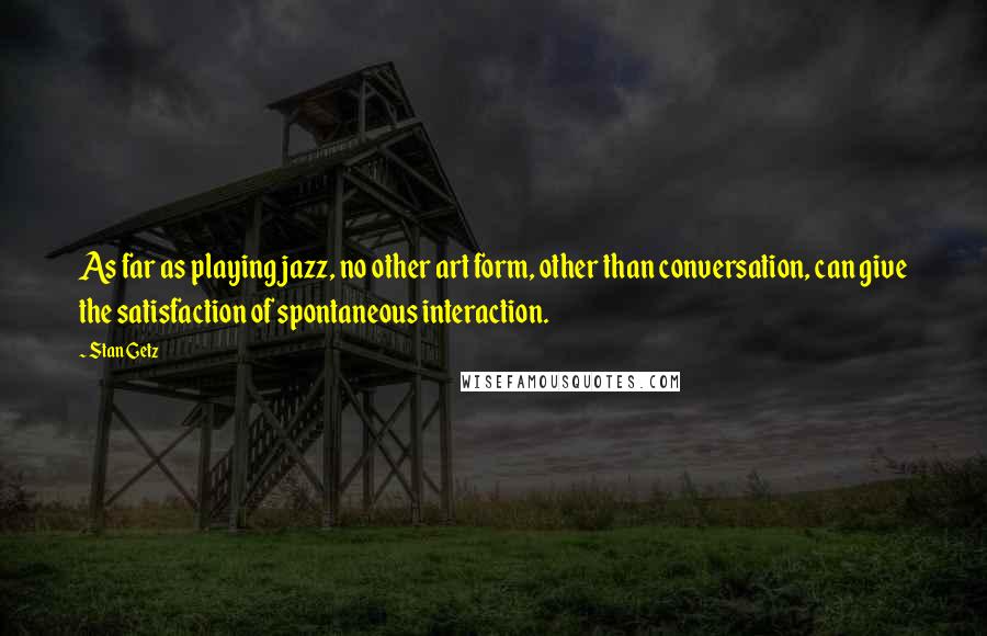 Stan Getz Quotes: As far as playing jazz, no other art form, other than conversation, can give the satisfaction of spontaneous interaction.