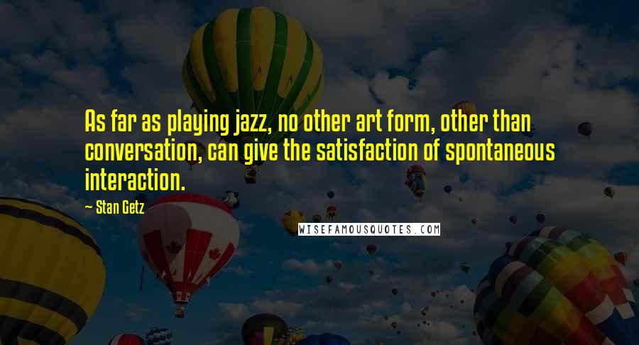 Stan Getz Quotes: As far as playing jazz, no other art form, other than conversation, can give the satisfaction of spontaneous interaction.