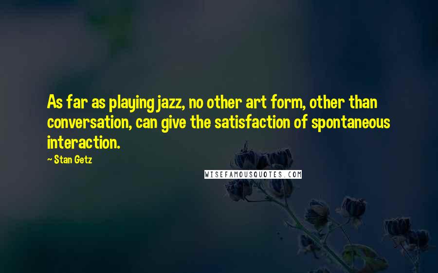 Stan Getz Quotes: As far as playing jazz, no other art form, other than conversation, can give the satisfaction of spontaneous interaction.