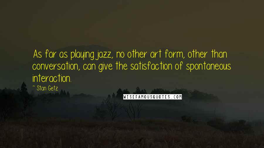 Stan Getz Quotes: As far as playing jazz, no other art form, other than conversation, can give the satisfaction of spontaneous interaction.