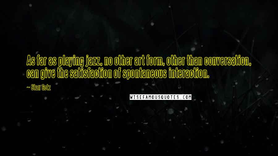 Stan Getz Quotes: As far as playing jazz, no other art form, other than conversation, can give the satisfaction of spontaneous interaction.