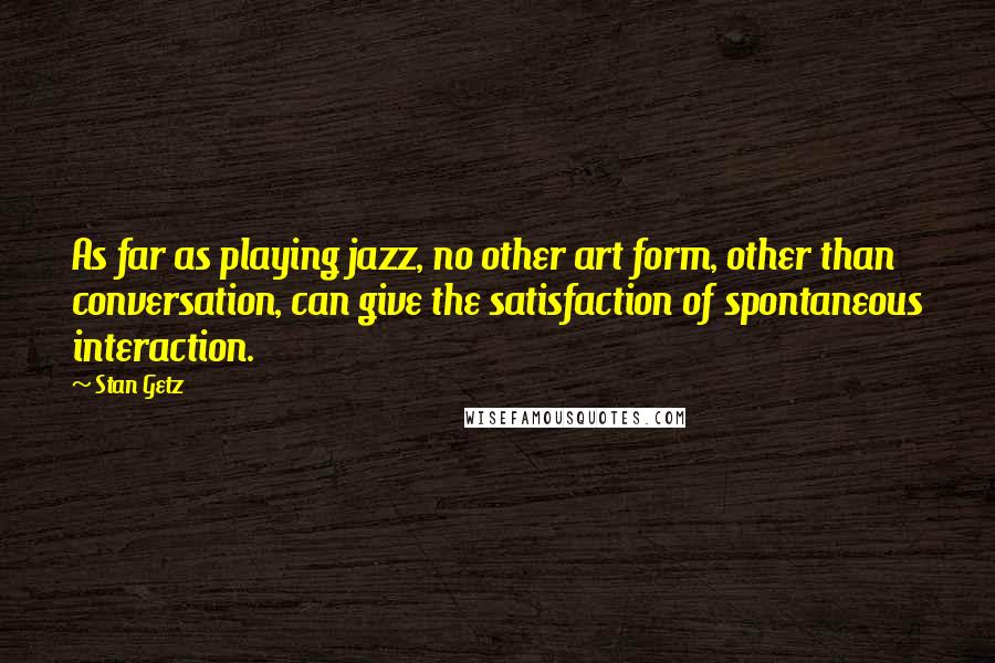 Stan Getz Quotes: As far as playing jazz, no other art form, other than conversation, can give the satisfaction of spontaneous interaction.