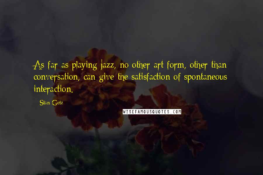 Stan Getz Quotes: As far as playing jazz, no other art form, other than conversation, can give the satisfaction of spontaneous interaction.