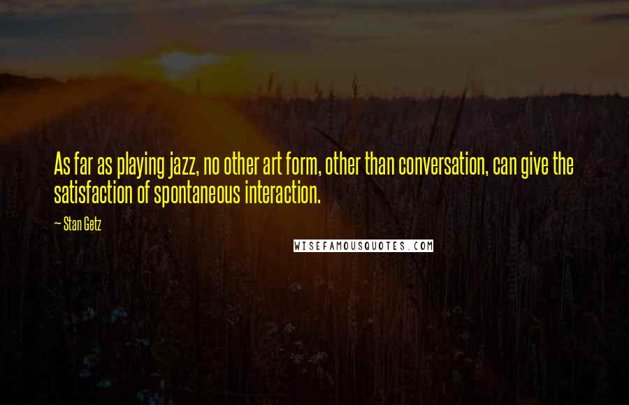 Stan Getz Quotes: As far as playing jazz, no other art form, other than conversation, can give the satisfaction of spontaneous interaction.