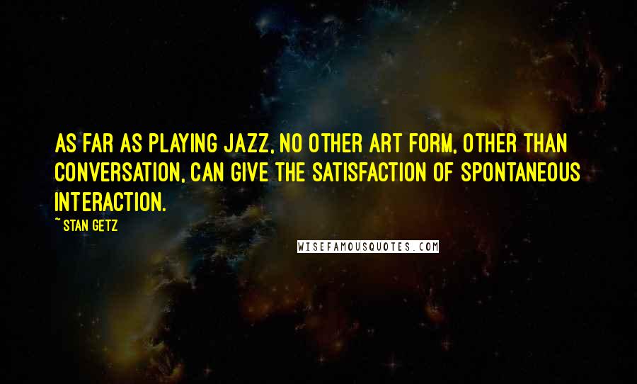 Stan Getz Quotes: As far as playing jazz, no other art form, other than conversation, can give the satisfaction of spontaneous interaction.