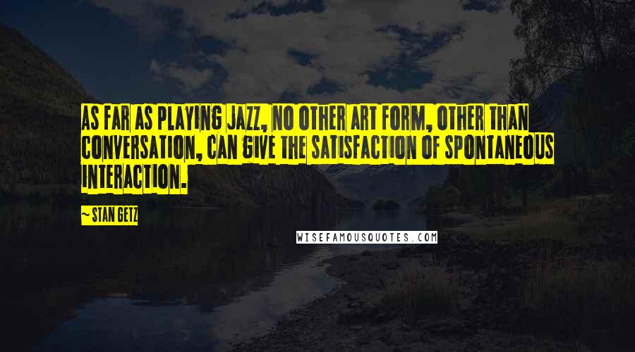 Stan Getz Quotes: As far as playing jazz, no other art form, other than conversation, can give the satisfaction of spontaneous interaction.