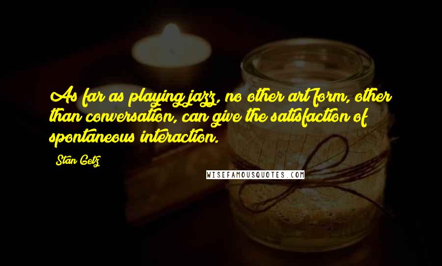 Stan Getz Quotes: As far as playing jazz, no other art form, other than conversation, can give the satisfaction of spontaneous interaction.