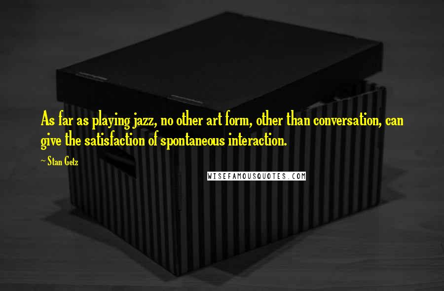 Stan Getz Quotes: As far as playing jazz, no other art form, other than conversation, can give the satisfaction of spontaneous interaction.