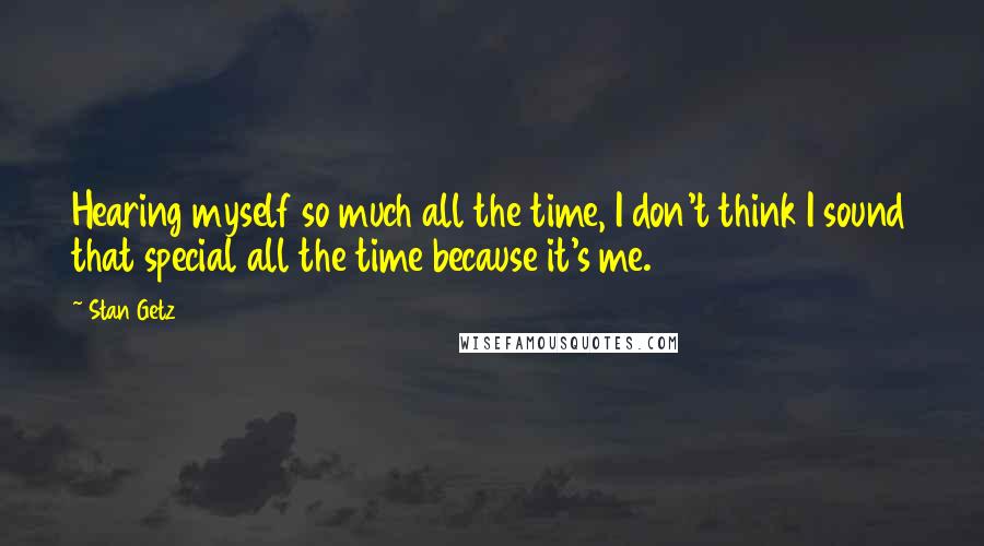 Stan Getz Quotes: Hearing myself so much all the time, I don't think I sound that special all the time because it's me.