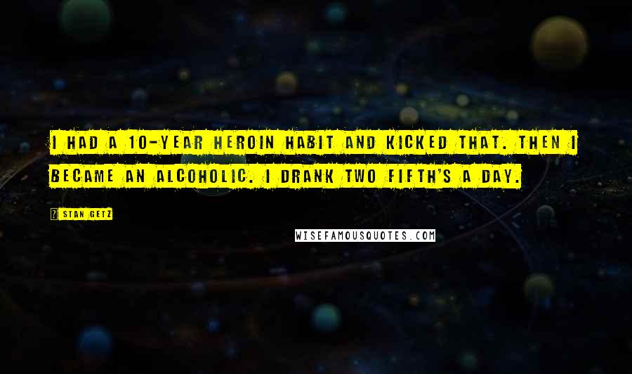 Stan Getz Quotes: I had a 10-year heroin habit and kicked that. Then I became an alcoholic. I drank two fifth's a day.