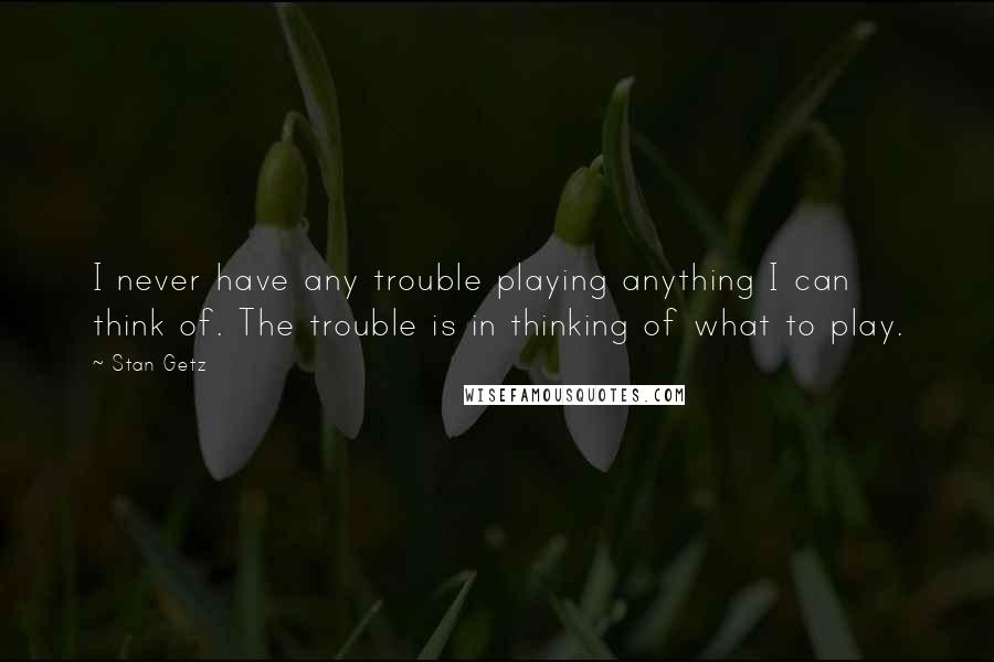 Stan Getz Quotes: I never have any trouble playing anything I can think of. The trouble is in thinking of what to play.