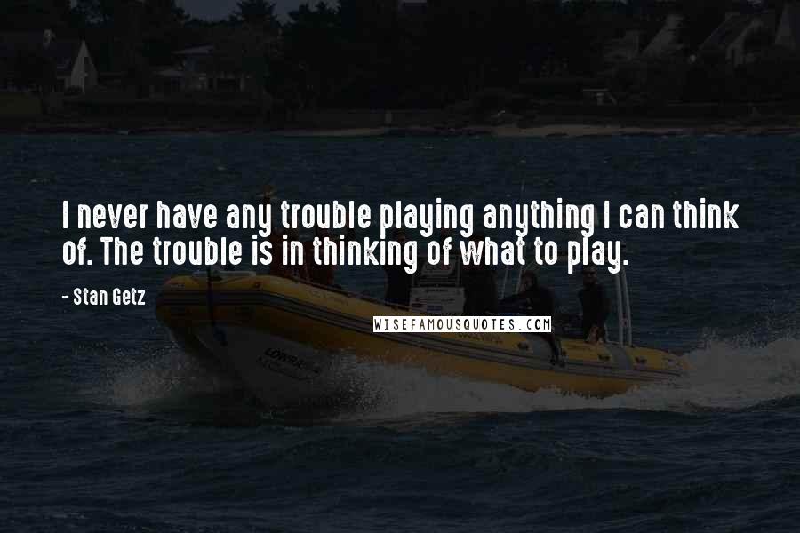 Stan Getz Quotes: I never have any trouble playing anything I can think of. The trouble is in thinking of what to play.