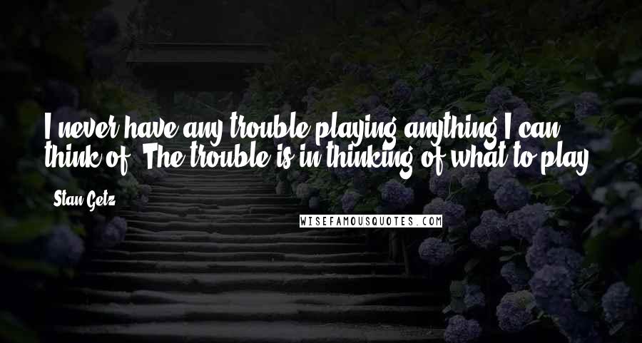 Stan Getz Quotes: I never have any trouble playing anything I can think of. The trouble is in thinking of what to play.