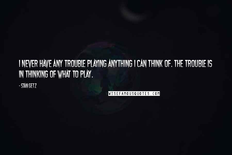 Stan Getz Quotes: I never have any trouble playing anything I can think of. The trouble is in thinking of what to play.