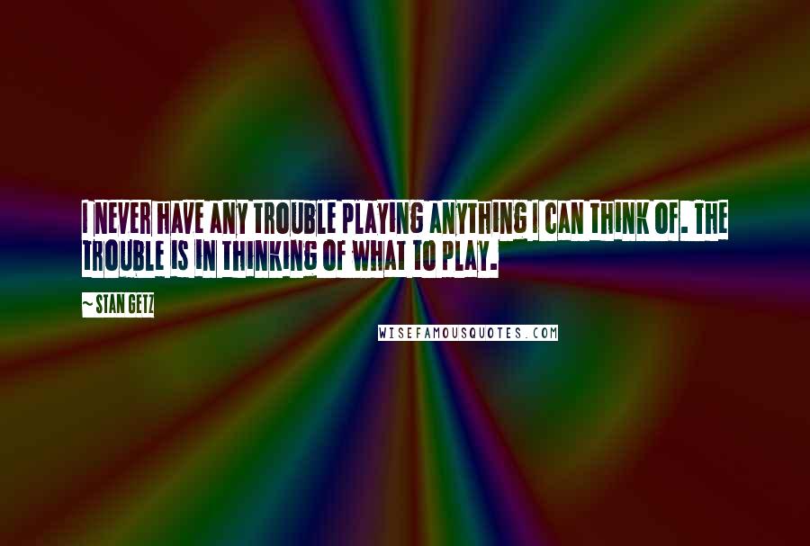 Stan Getz Quotes: I never have any trouble playing anything I can think of. The trouble is in thinking of what to play.