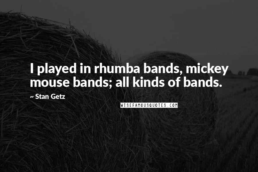 Stan Getz Quotes: I played in rhumba bands, mickey mouse bands; all kinds of bands.