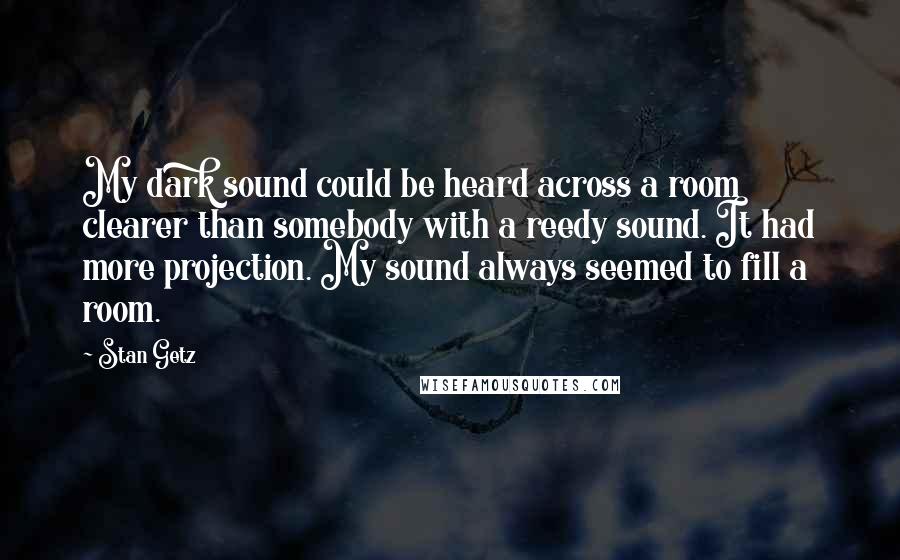 Stan Getz Quotes: My dark sound could be heard across a room clearer than somebody with a reedy sound. It had more projection. My sound always seemed to fill a room.