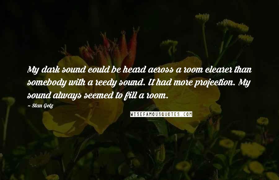 Stan Getz Quotes: My dark sound could be heard across a room clearer than somebody with a reedy sound. It had more projection. My sound always seemed to fill a room.