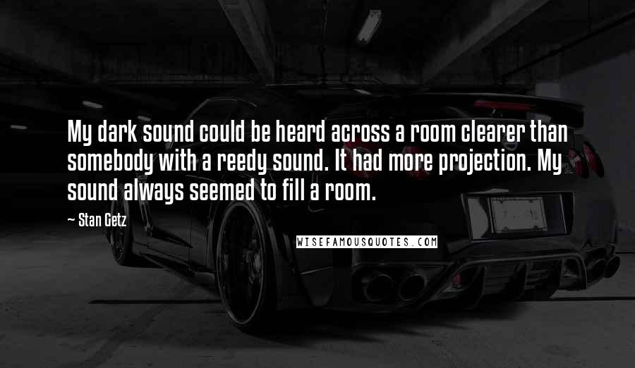 Stan Getz Quotes: My dark sound could be heard across a room clearer than somebody with a reedy sound. It had more projection. My sound always seemed to fill a room.