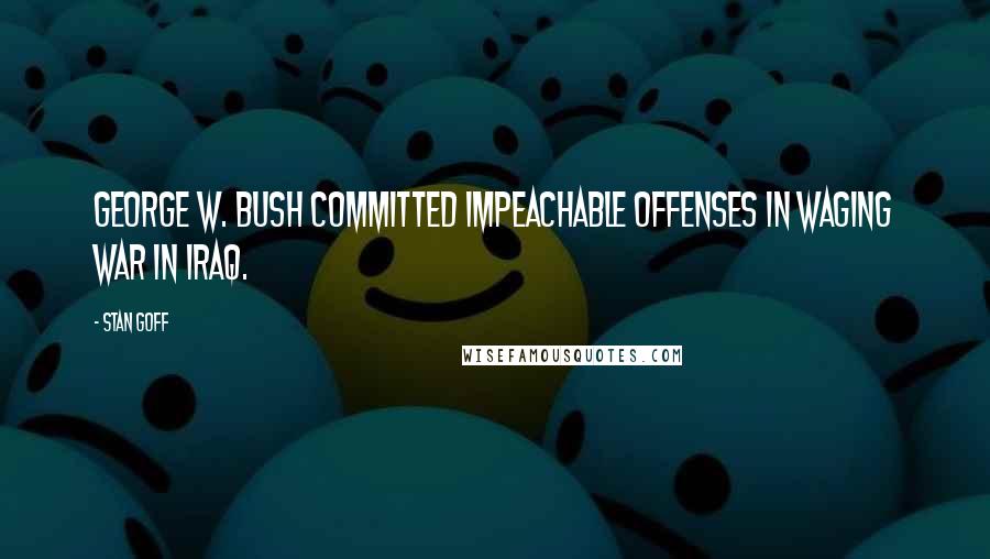 Stan Goff Quotes: George W. Bush committed impeachable offenses in waging war in Iraq.