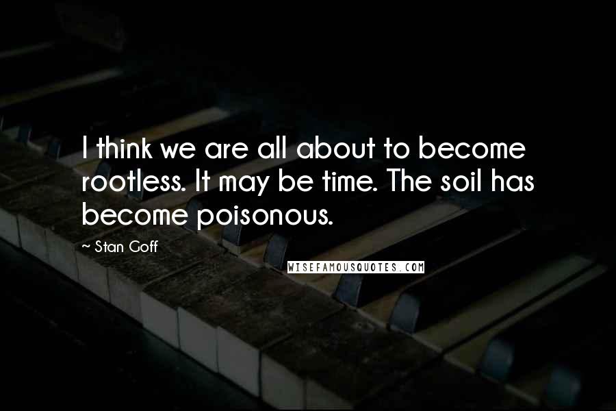 Stan Goff Quotes: I think we are all about to become rootless. It may be time. The soil has become poisonous.