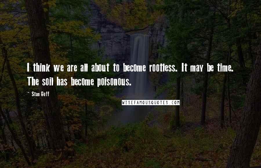 Stan Goff Quotes: I think we are all about to become rootless. It may be time. The soil has become poisonous.