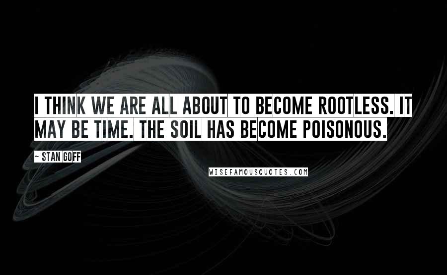 Stan Goff Quotes: I think we are all about to become rootless. It may be time. The soil has become poisonous.