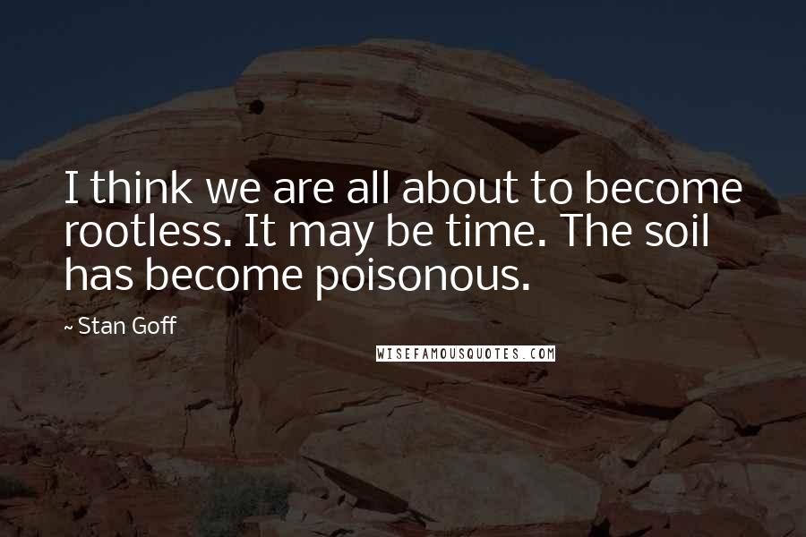 Stan Goff Quotes: I think we are all about to become rootless. It may be time. The soil has become poisonous.