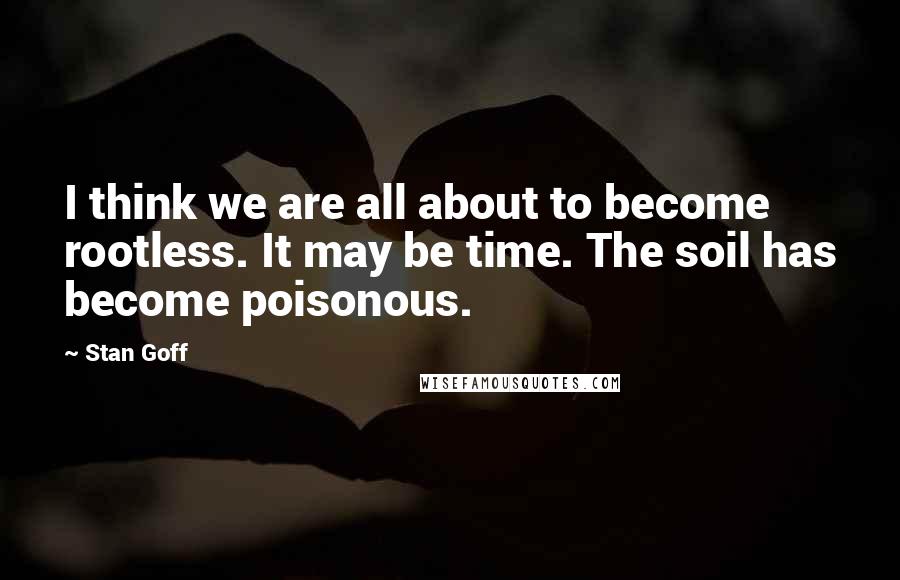 Stan Goff Quotes: I think we are all about to become rootless. It may be time. The soil has become poisonous.