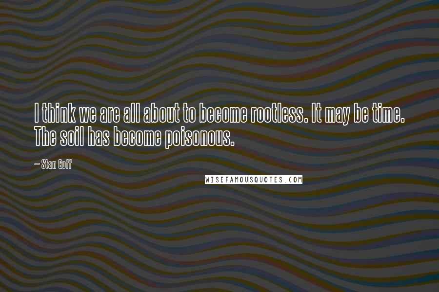 Stan Goff Quotes: I think we are all about to become rootless. It may be time. The soil has become poisonous.