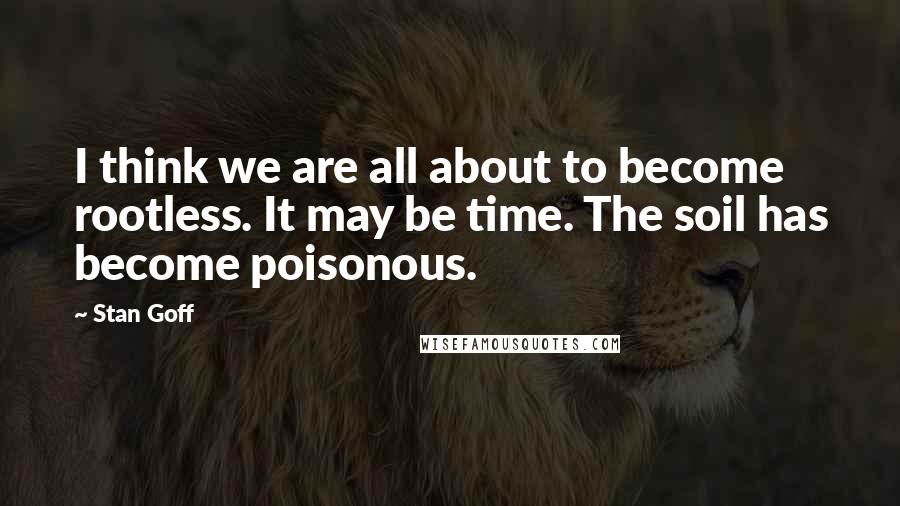 Stan Goff Quotes: I think we are all about to become rootless. It may be time. The soil has become poisonous.