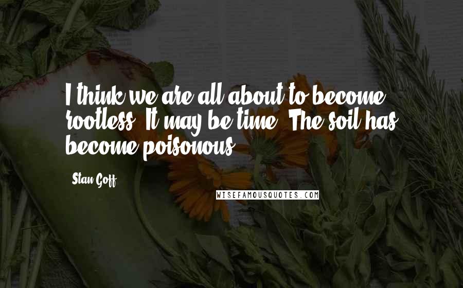 Stan Goff Quotes: I think we are all about to become rootless. It may be time. The soil has become poisonous.