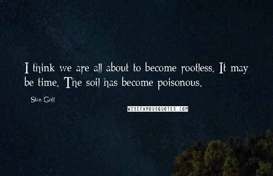 Stan Goff Quotes: I think we are all about to become rootless. It may be time. The soil has become poisonous.