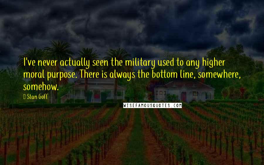 Stan Goff Quotes: I've never actually seen the military used to any higher moral purpose. There is always the bottom line, somewhere, somehow.