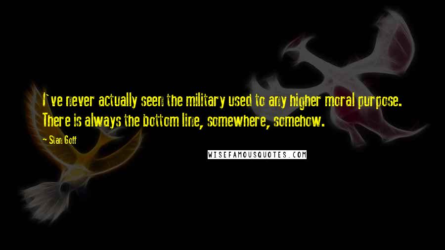 Stan Goff Quotes: I've never actually seen the military used to any higher moral purpose. There is always the bottom line, somewhere, somehow.