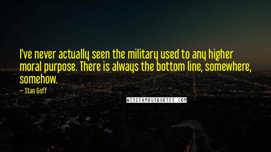 Stan Goff Quotes: I've never actually seen the military used to any higher moral purpose. There is always the bottom line, somewhere, somehow.