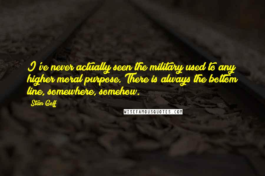 Stan Goff Quotes: I've never actually seen the military used to any higher moral purpose. There is always the bottom line, somewhere, somehow.