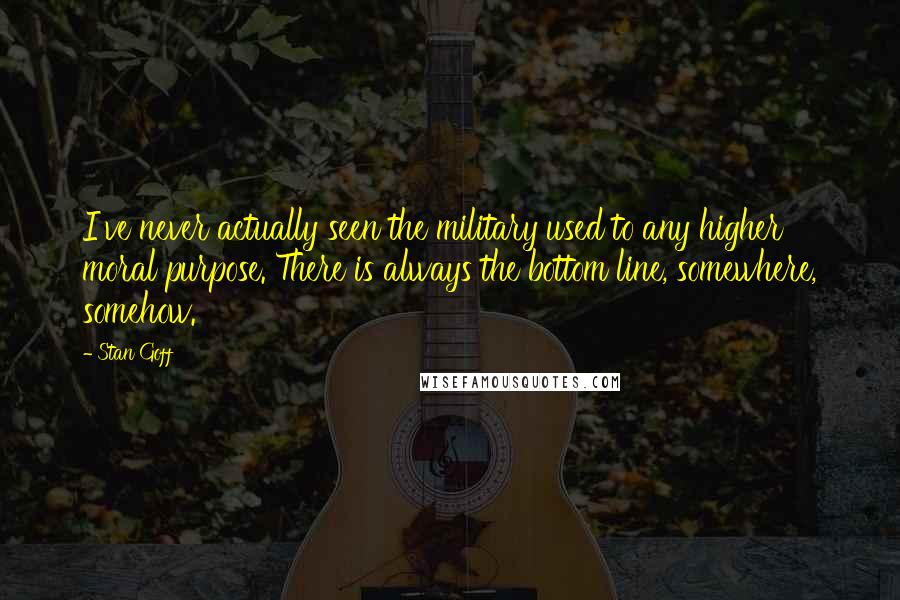 Stan Goff Quotes: I've never actually seen the military used to any higher moral purpose. There is always the bottom line, somewhere, somehow.
