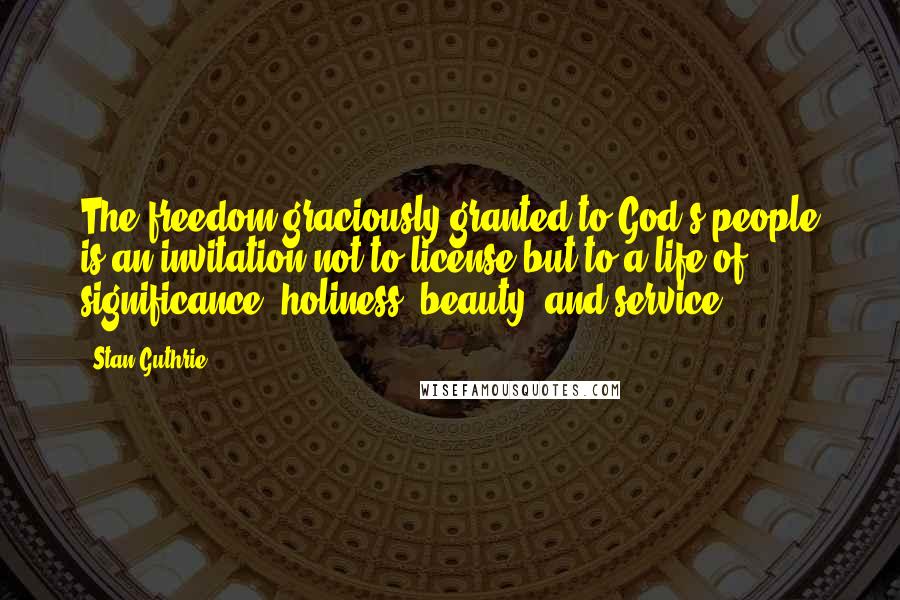 Stan Guthrie Quotes: The freedom graciously granted to God's people is an invitation not to license but to a life of significance, holiness, beauty, and service.