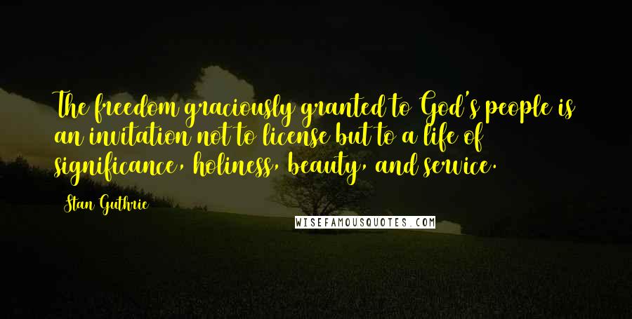 Stan Guthrie Quotes: The freedom graciously granted to God's people is an invitation not to license but to a life of significance, holiness, beauty, and service.