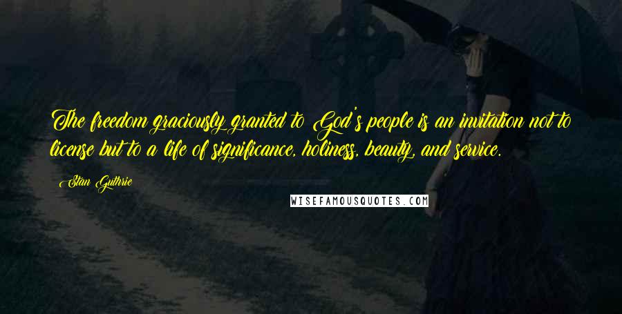 Stan Guthrie Quotes: The freedom graciously granted to God's people is an invitation not to license but to a life of significance, holiness, beauty, and service.