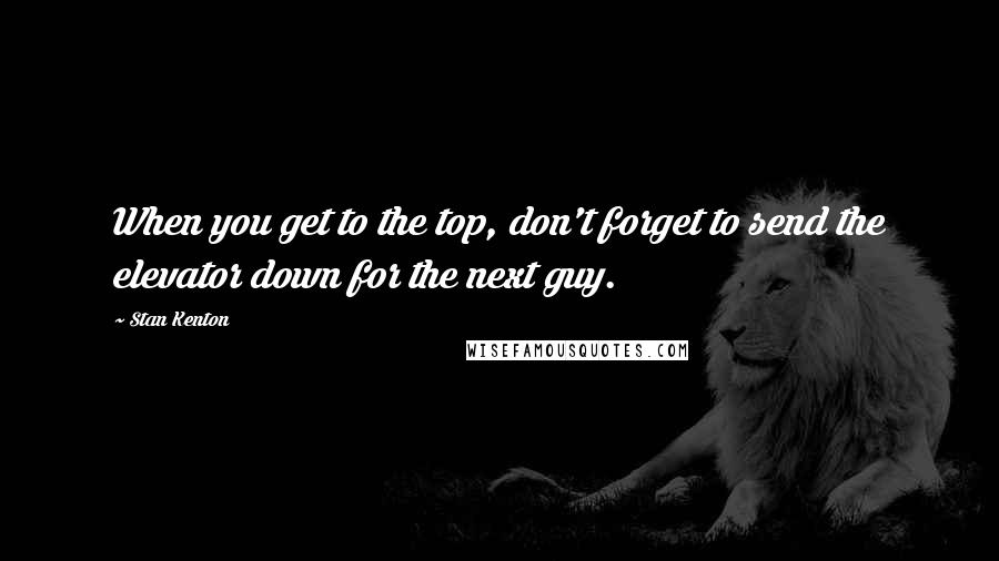 Stan Kenton Quotes: When you get to the top, don't forget to send the elevator down for the next guy.