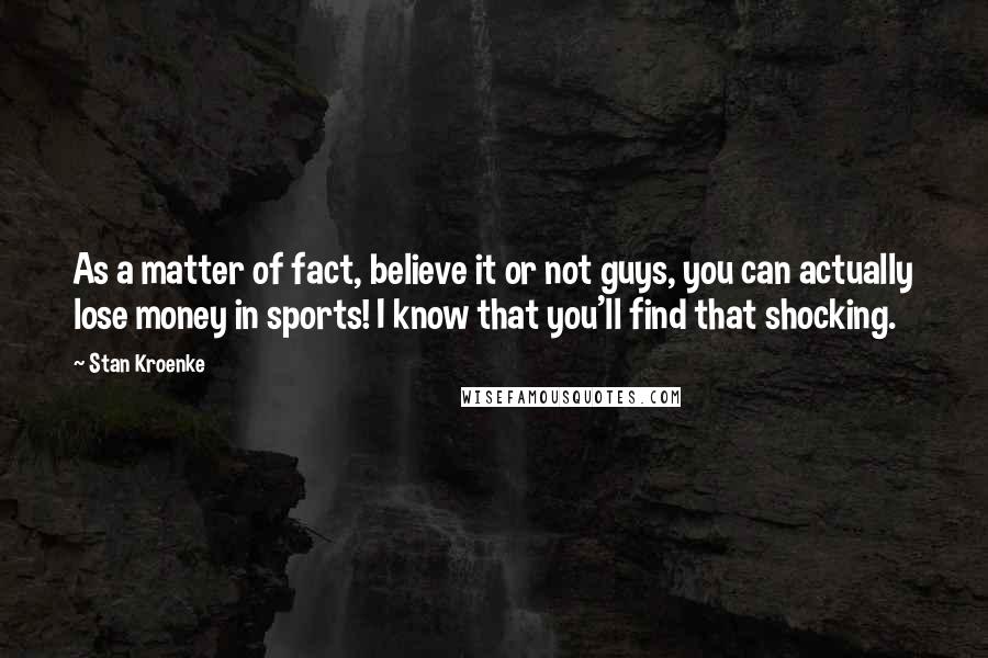 Stan Kroenke Quotes: As a matter of fact, believe it or not guys, you can actually lose money in sports! I know that you'll find that shocking.