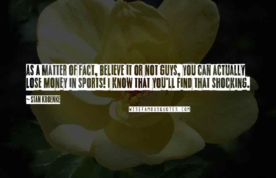 Stan Kroenke Quotes: As a matter of fact, believe it or not guys, you can actually lose money in sports! I know that you'll find that shocking.